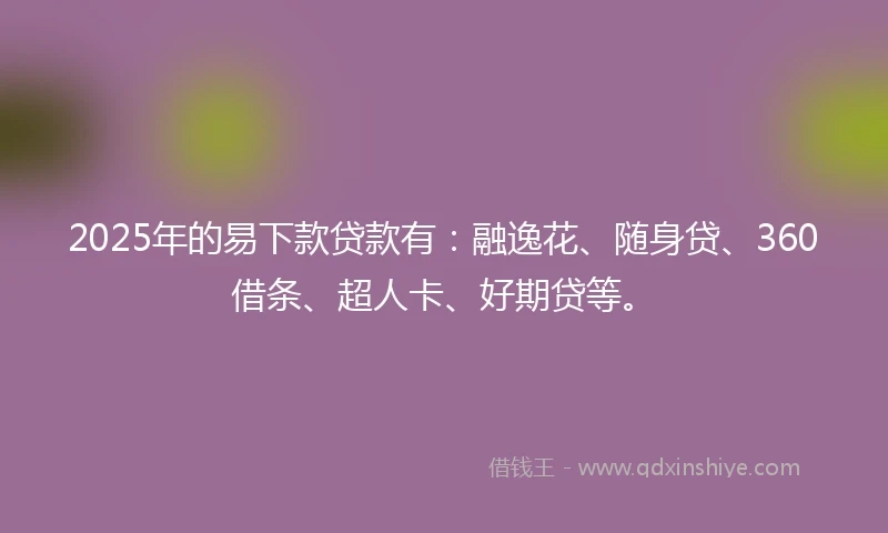 2025年的易下款贷款有：融逸花、随身贷、360借条、超人卡、好期贷等。