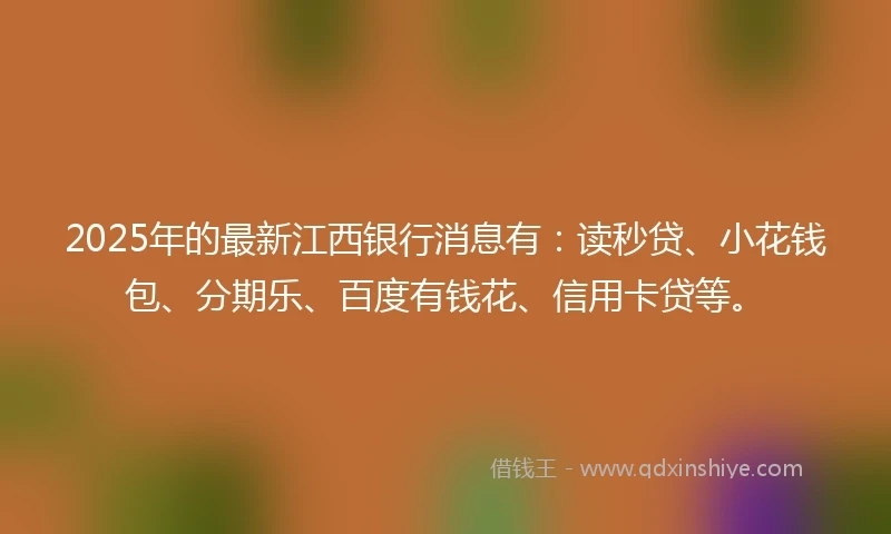 2025年的最新江西银行消息有：读秒贷、小花钱包、分期乐、百度有钱花、信用卡贷等。