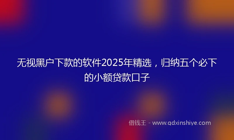 无视黑户下款的软件2025年精选，归纳五个必下的小额贷款口子