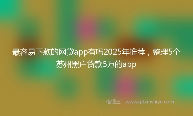 最容易下款的网贷app有吗2025年推荐，整理5个苏州黑户贷款5万的app