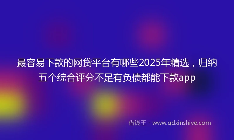最容易下款的网贷平台有哪些2025年精选,归纳五个综合评分不足有负债都能下款app