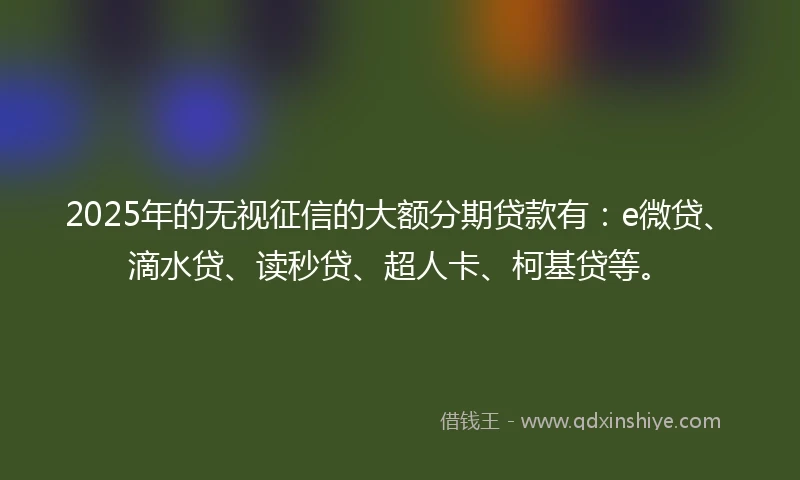 2025年的无视征信的大额分期贷款有：e微贷、滴水贷、读秒贷、超人卡、柯基贷等。