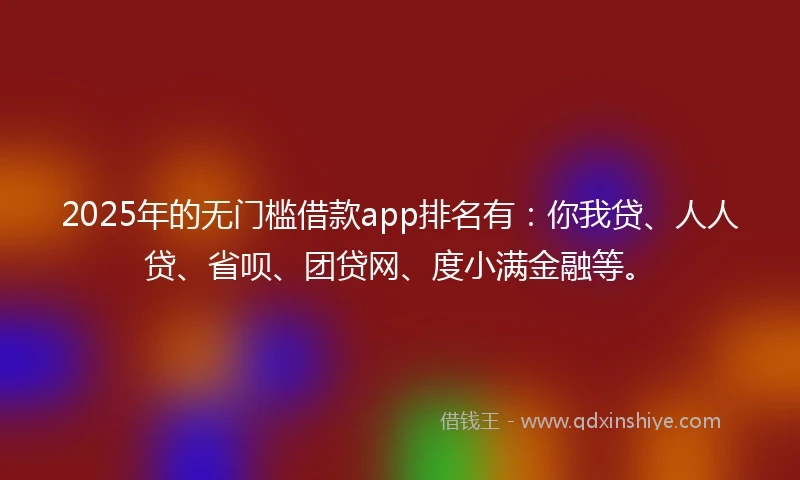 2025年的无门槛借款app排名有：你我贷、人人贷、省呗、团贷网、度小满金融等。