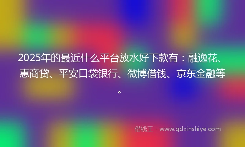 2025年的最近什么平台放水好下款有:融逸花、惠商贷、平安口袋银行、微博借钱、京东金融等。