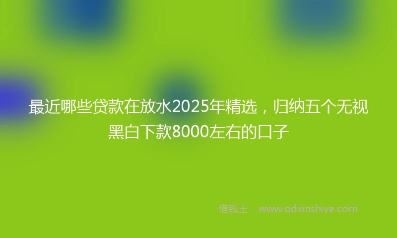 最近哪些贷款在放水2025年精选，归纳五个无视黑白下款8000左右的口子