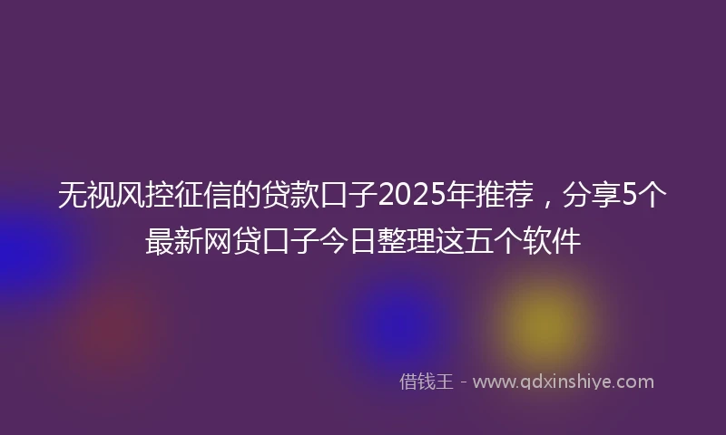 无视风控征信的贷款口子2025年推荐，分享5个最新网贷口子今日整理这五个软件