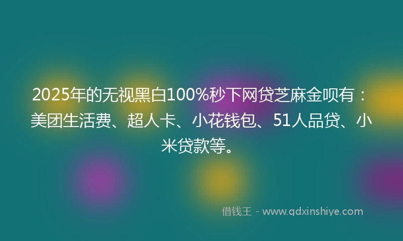 2025年的无视黑白100%秒下网贷芝麻金呗有：美团生活费、超人卡、小花钱包、51人品贷、小米贷款等。