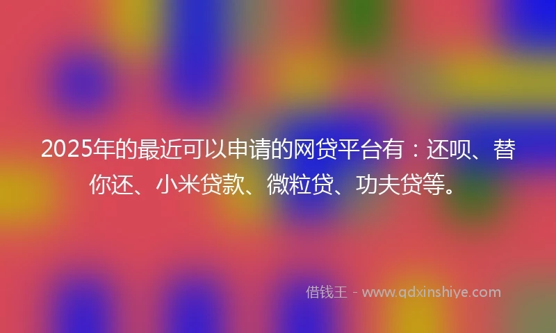 2025年的最近可以申请的网贷平台有：还呗、替你还、小米贷款、微粒贷、功夫贷等。