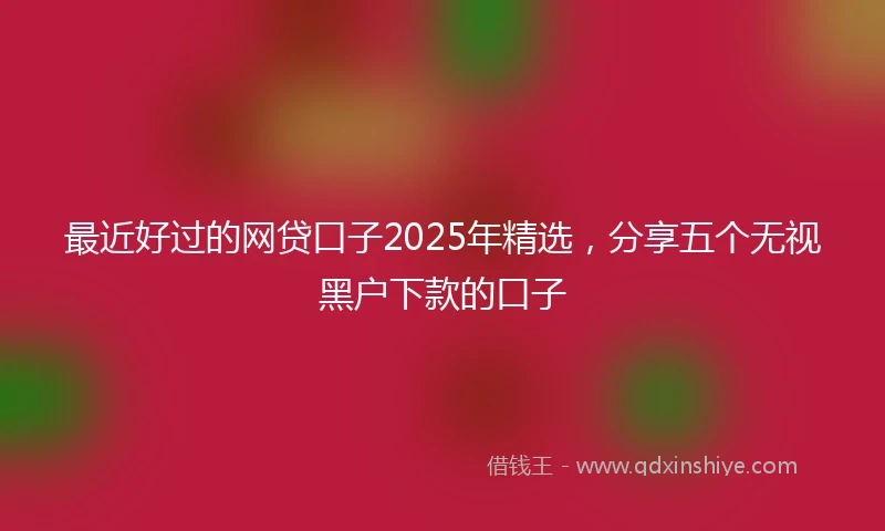 最近好过的网贷口子2025年精选，分享五个无视黑户下款的口子