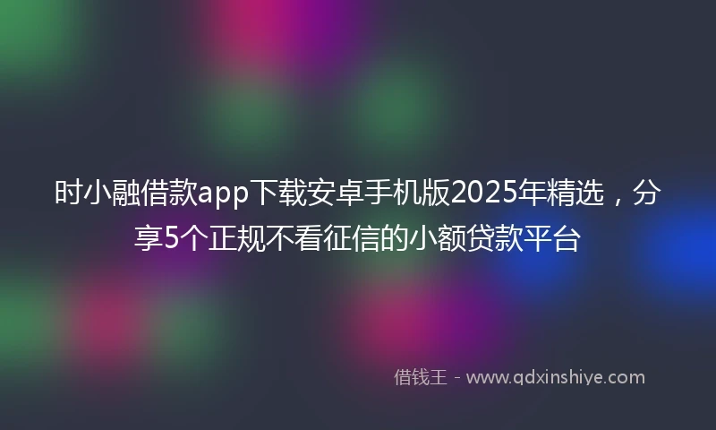 时小融借款app下载安卓手机版2025年精选，分享5个正规不看征信的小额贷款平台