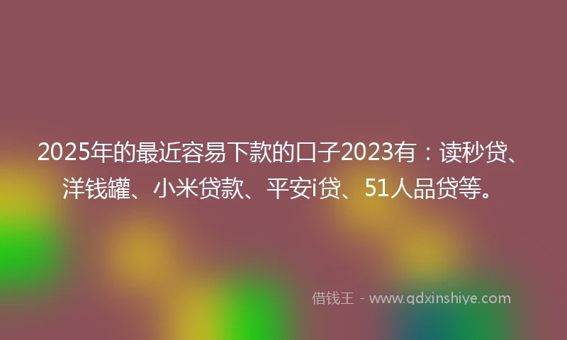 2025年的最近容易下款的口子2023有：读秒贷、洋钱罐、小米贷款、平安i贷、51人品贷等。