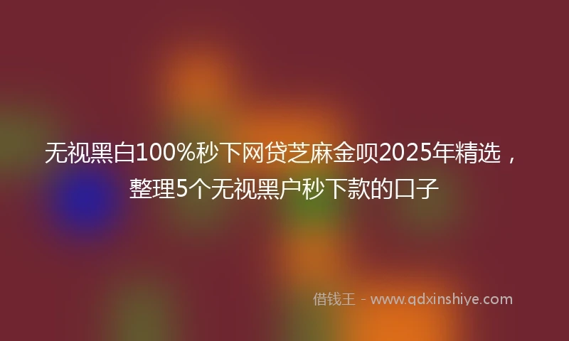 无视黑白100%秒下网贷芝麻金呗2025年精选，整理5个无视黑户秒下款的口子