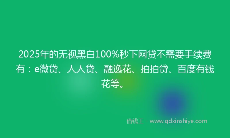 2025年的无视黑白100%秒下网贷不需要手续费有：e微贷、人人贷、融逸花、拍拍贷、百度有钱花等。