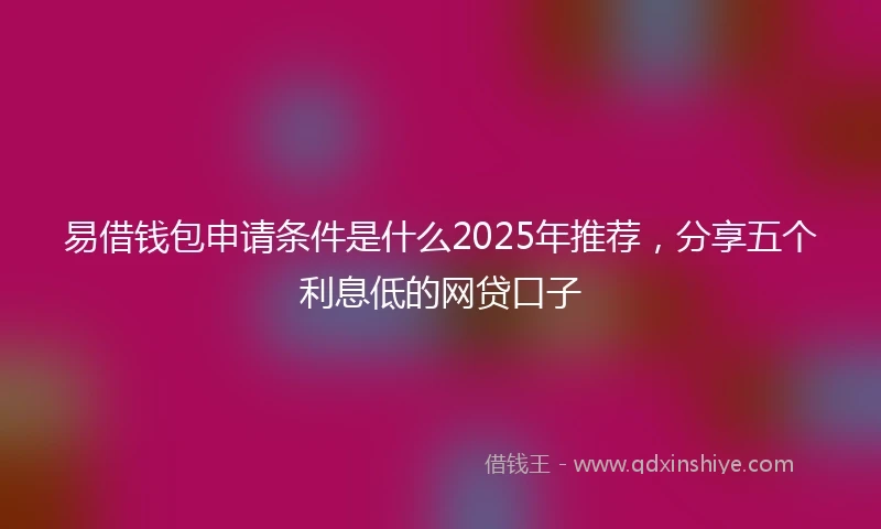 易借钱包申请条件是什么2025年推荐，分享五个利息低的网贷口子