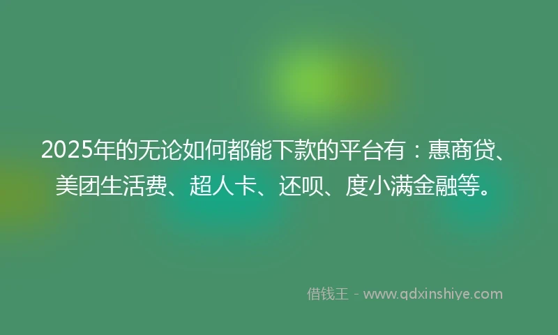 2025年的无论如何都能下款的平台有：惠商贷、美团生活费、超人卡、还呗、度小满金融等。