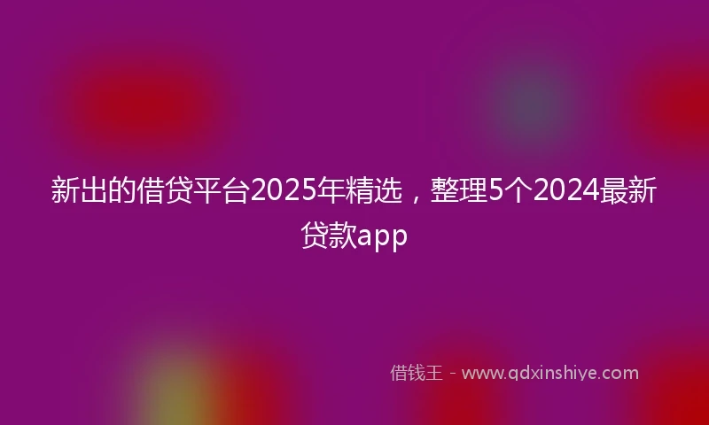 新出的借贷平台2025年精选，整理5个2024最新贷款app