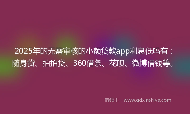 2025年的无需审核的小额贷款app利息低吗有：随身贷、拍拍贷、360借条、花呗、微博借钱等。
