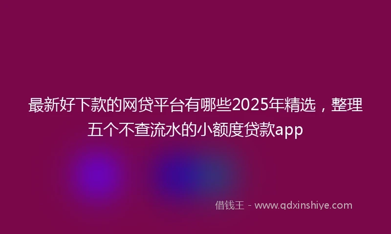 最新好下款的网贷平台有哪些2025年精选，整理五个不查流水的小额度贷款app