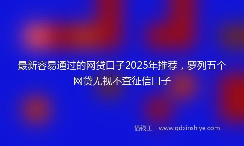 最新容易通过的网贷口子2025年推荐，罗列五个网贷无视不查征信口子