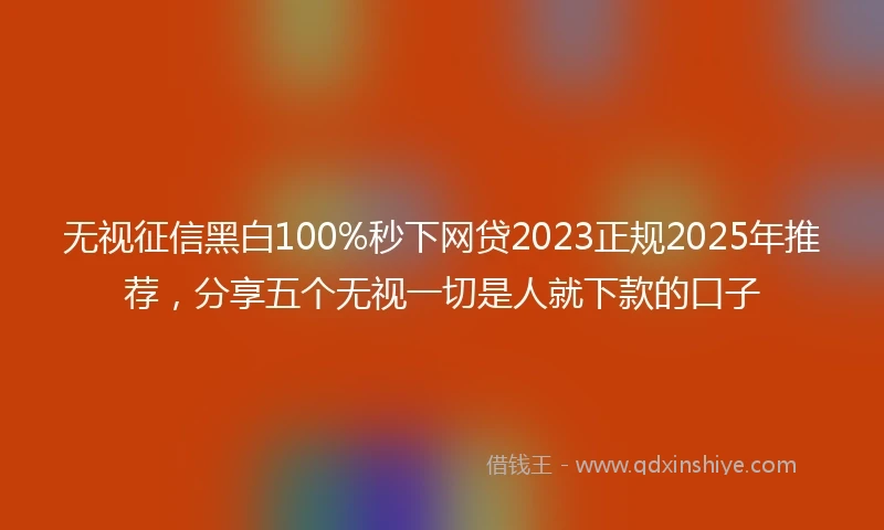 无视征信黑白100%秒下网贷2023正规2025年推荐，分享五个无视一切是人就下款的口子