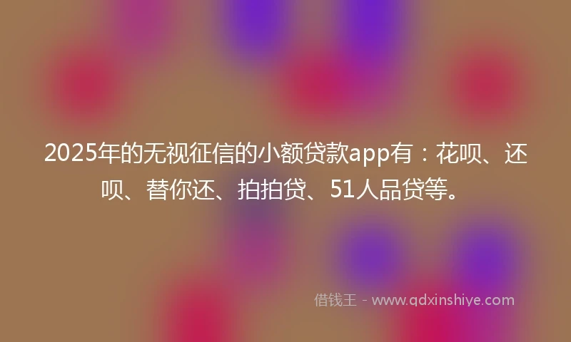 2025年的无视征信的小额贷款app有：花呗、还呗、替你还、拍拍贷、51人品贷等。