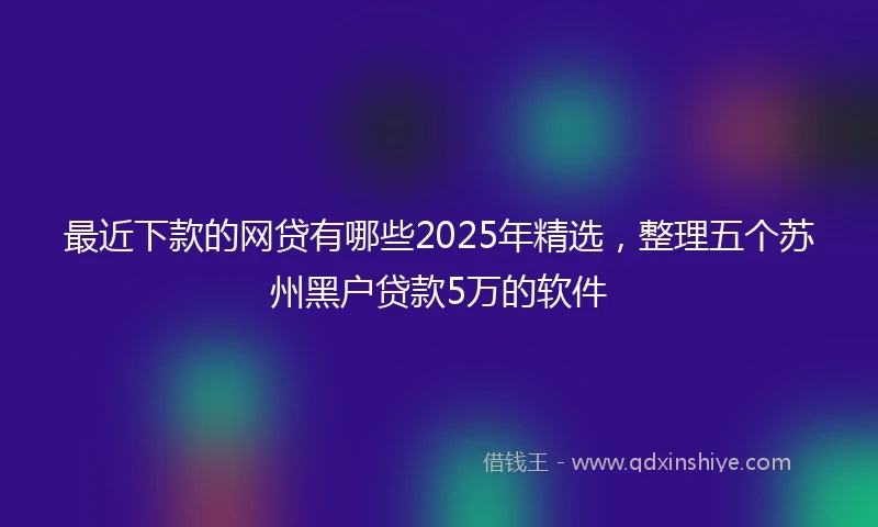 最近下款的网贷有哪些2025年精选,整理五个苏州黑户贷款5万的软件