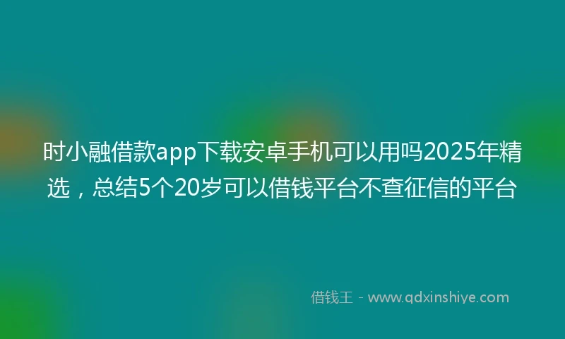 时小融借款app下载安卓手机可以用吗2025年精选，总结5个20岁可以借钱平台不查征信的平台