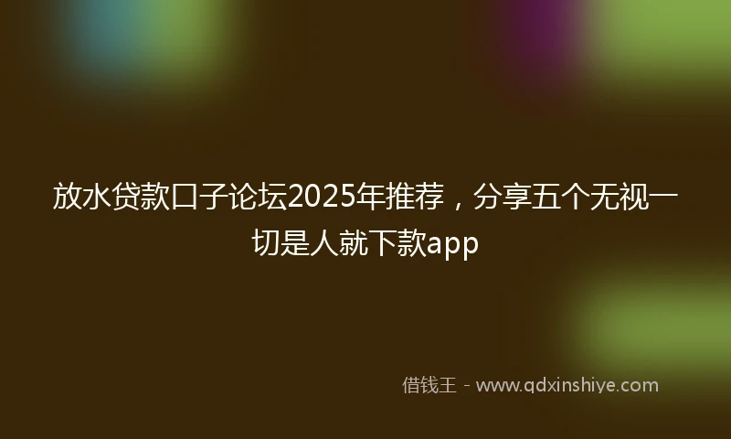 放水贷款口子论坛2025年推荐，分享五个无视一切是人就下款app