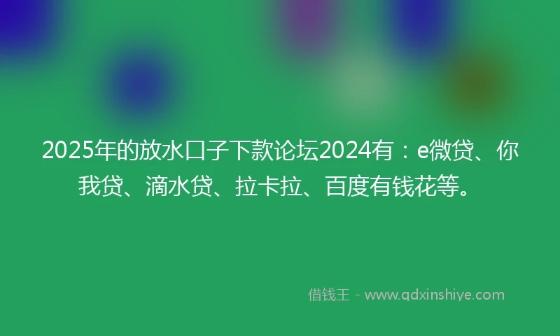 2025年的放水口子下款论坛2024有：e微贷、你我贷、滴水贷、拉卡拉、百度有钱花等。