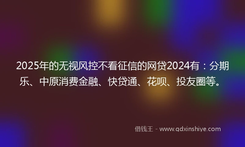 2025年的无视风控不看征信的网贷2024有：分期乐、中原消费金融、快贷通、花呗、投友圈等。