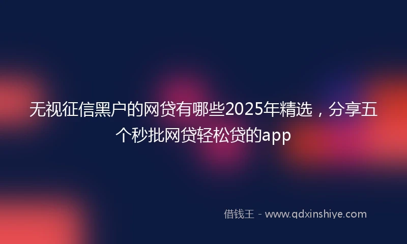 无视征信黑户的网贷有哪些2025年精选，分享五个秒批网贷轻松贷的app