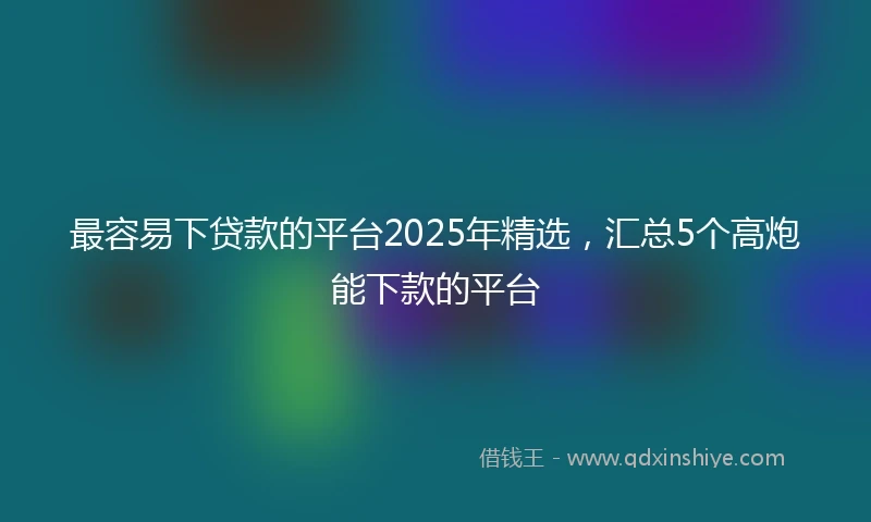 最容易下贷款的平台2025年精选，汇总5个高炮能下款的平台