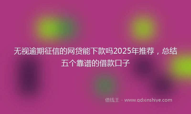 无视逾期征信的网贷能下款吗2025年推荐，总结五个靠谱的借款口子