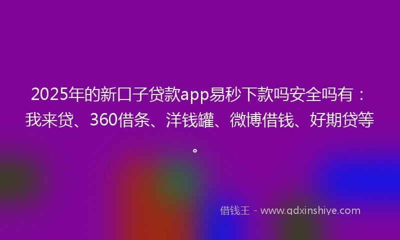 2025年的新口子贷款app易秒下款吗安全吗有：我来贷、360借条、洋钱罐、微博借钱、好期贷等。