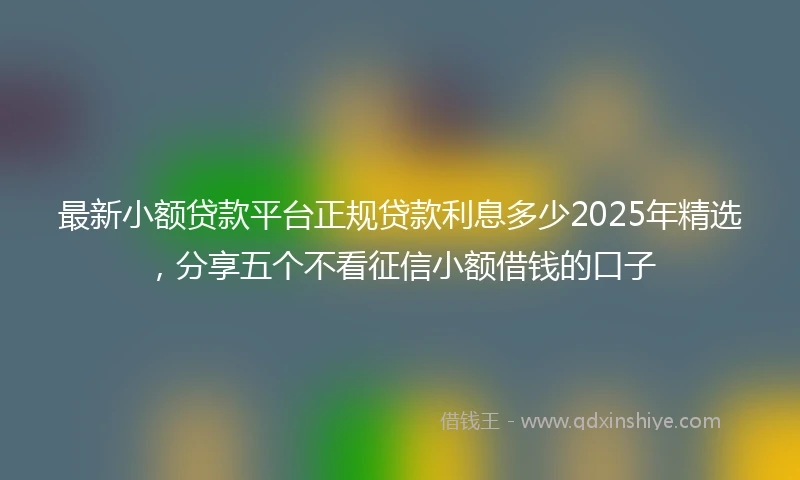 最新小额贷款平台正规贷款利息多少2025年精选，分享五个不看征信小额借钱的口子