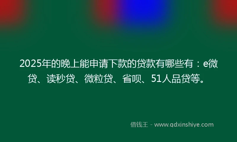 2025年的晚上能申请下款的贷款有哪些有：e微贷、读秒贷、微粒贷、省呗、51人品贷等。