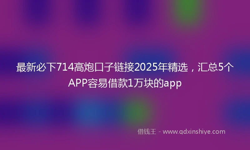 最新必下714高炮口子链接2025年精选，汇总5个APP容易借款1万块的app