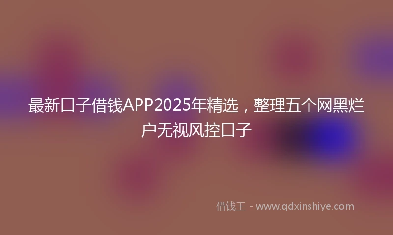 最新口子借钱APP2025年精选，整理五个网黑烂户无视风控口子