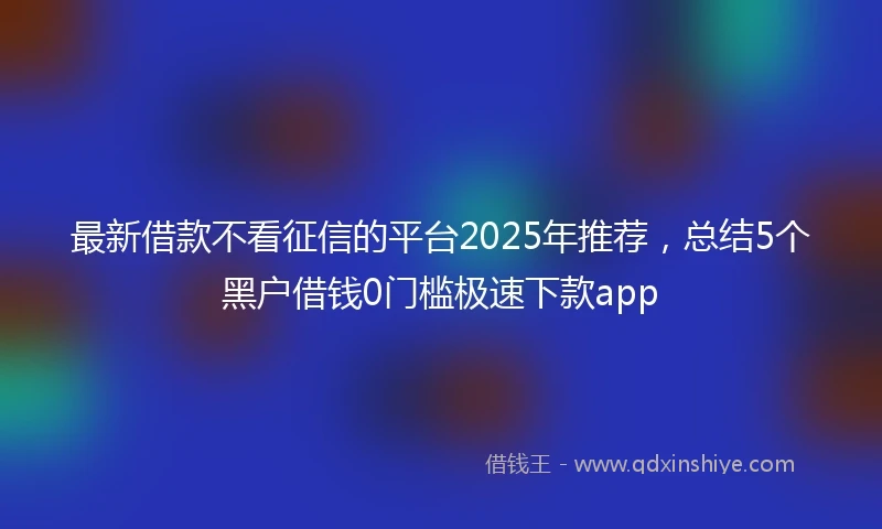 最新借款不看征信的平台2025年推荐，总结5个黑户借钱0门槛极速下款app