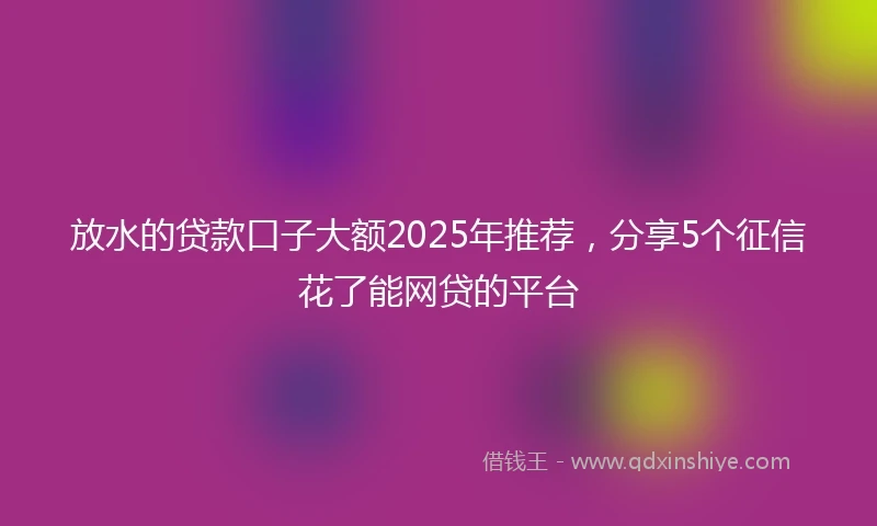 放水的贷款口子大额2025年推荐，分享5个征信花了能网贷的平台