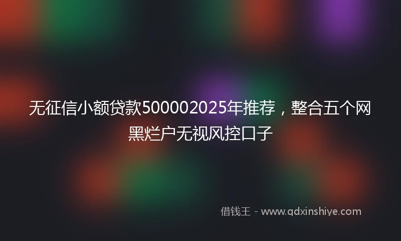 无征信小额贷款500002025年推荐，整合五个网黑烂户无视风控口子