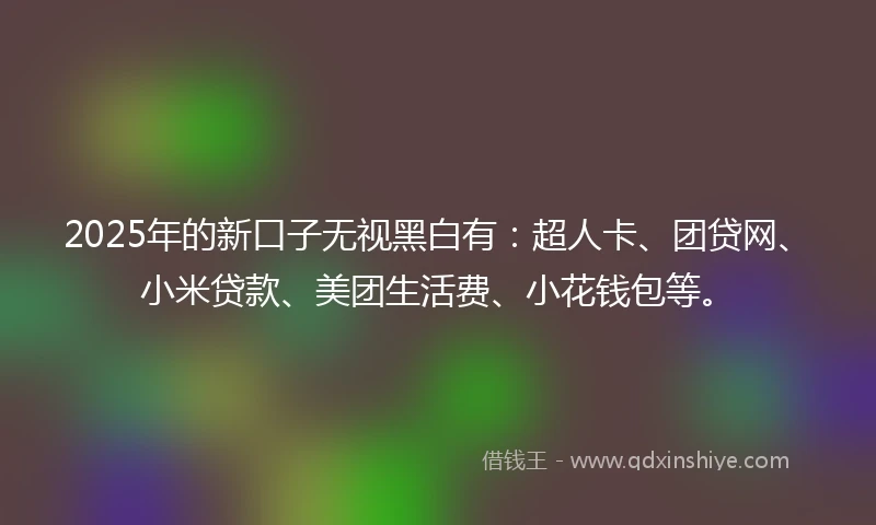 2025年的新口子无视黑白有：超人卡、团贷网、小米贷款、美团生活费、小花钱包等。
