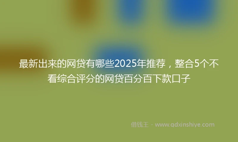 最新出来的网贷有哪些2025年推荐，整合5个不看综合评分的网贷百分百下款口子