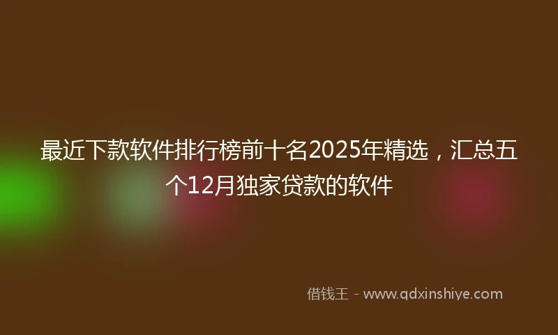 最近下款软件排行榜前十名2025年精选，汇总五个12月独家贷款的软件