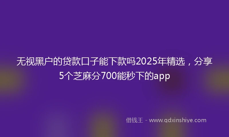 无视黑户的贷款口子能下款吗2025年精选，分享5个芝麻分700能秒下的app