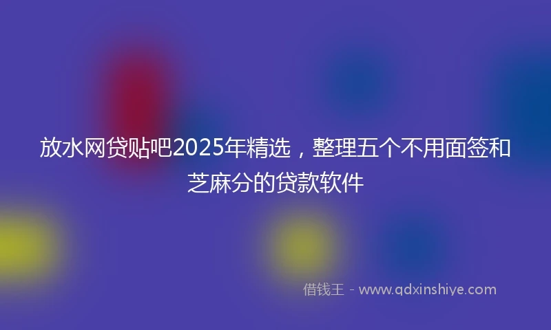 放水网贷贴吧2025年精选，整理五个不用面签和芝麻分的贷款软件