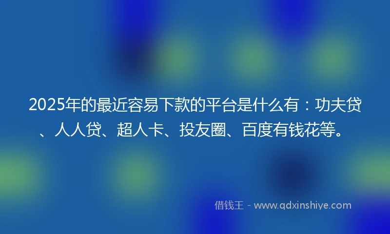 2025年的最近容易下款的平台是什么有：功夫贷、人人贷、超人卡、投友圈、百度有钱花等。