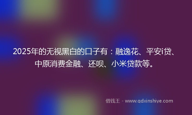 2025年的无视黑白的口子有：融逸花、平安i贷、中原消费金融、还呗、小米贷款等。