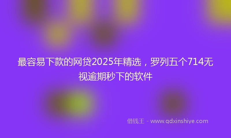 最容易下款的网贷2025年精选，罗列五个714无视逾期秒下的软件