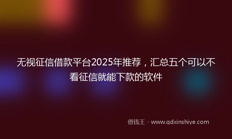 无视征信借款平台2025年推荐，汇总五个可以不看征信就能下款的软件
